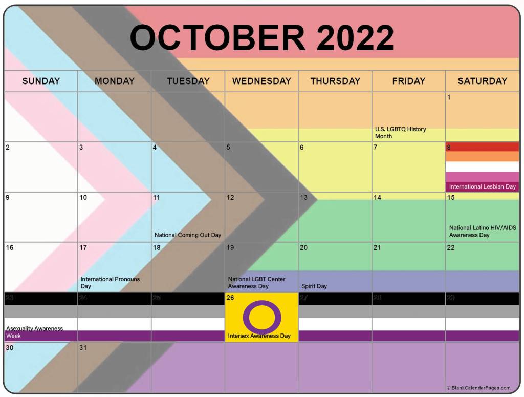 October 2022 LGBTQ Holidays: October (all month) - U.S. LGBTQ History Month;
October 8 (Saturday) - International Lesbian Day;
October 11 (Tuesday) - National Coming Out Day;
October 15 (Saturday) - National Latino HIV/AIDS Awareness Day;
October 17 (Monday) - International Pronouns Day;
October 19 (Wednesday) - National LGBT Center Awareness Day;
October 20 (Thursday) - Spirit Day;
October 26 (Third Wednesday in October) - Intersex Awareness Day;
Last week of October (Sunday-Saturday, 23-29) - Asexuality Awareness Week